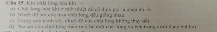 Khi chất lóng hóa khí 
a) Chất lóng hóa khí ở một nhiệt độ cố định gọi là nhiệt độ sôi. 
b) Nhiệt độ sôi của mọi chất lỏng đều giống nhau. 
c) Trong quả trình sôi, nhiệt độ của chất lỏng không thay đối. 
d) Sự sối của chất lỏng diễn ra ở bể mặt chất lỏng và bên trong dưới dạng bọt hơi.