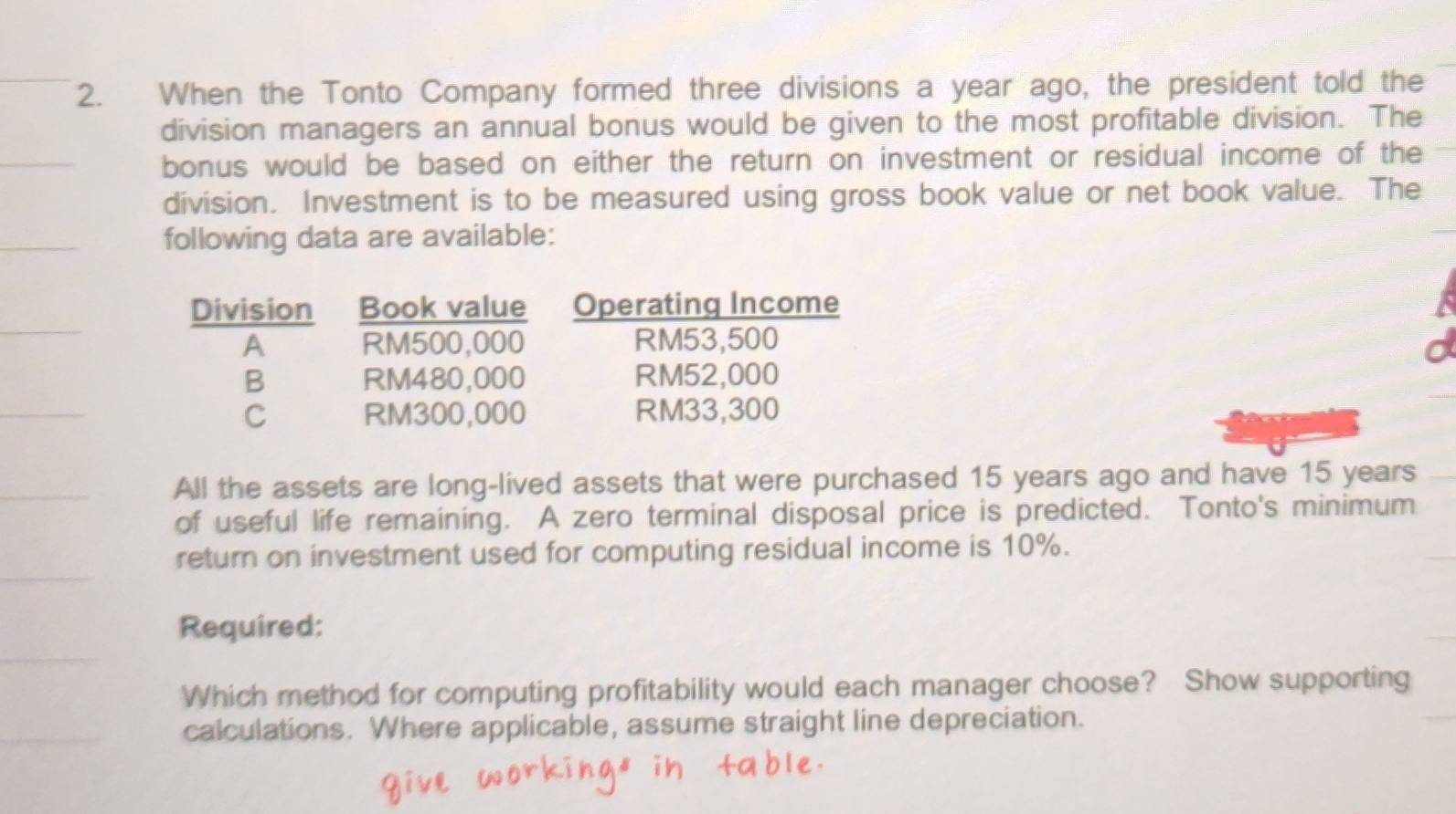 When the Tonto Company formed three divisions a year ago, the president told the 
division managers an annual bonus would be given to the most profitable division. The 
bonus would be based on either the return on investment or residual income of the 
division. Investment is to be measured using gross book value or net book value. The 
following data are available: 
All the assets are long-lived assets that were purchased 15 years ago and have 15 years
of useful life remaining. A zero terminal disposal price is predicted. Tonto's minimum 
return on investment used for computing residual income is 10%. 
Required: 
Which method for computing profitability would each manager choose? Show supporting 
calculations. Where applicable, assume straight line depreciation.