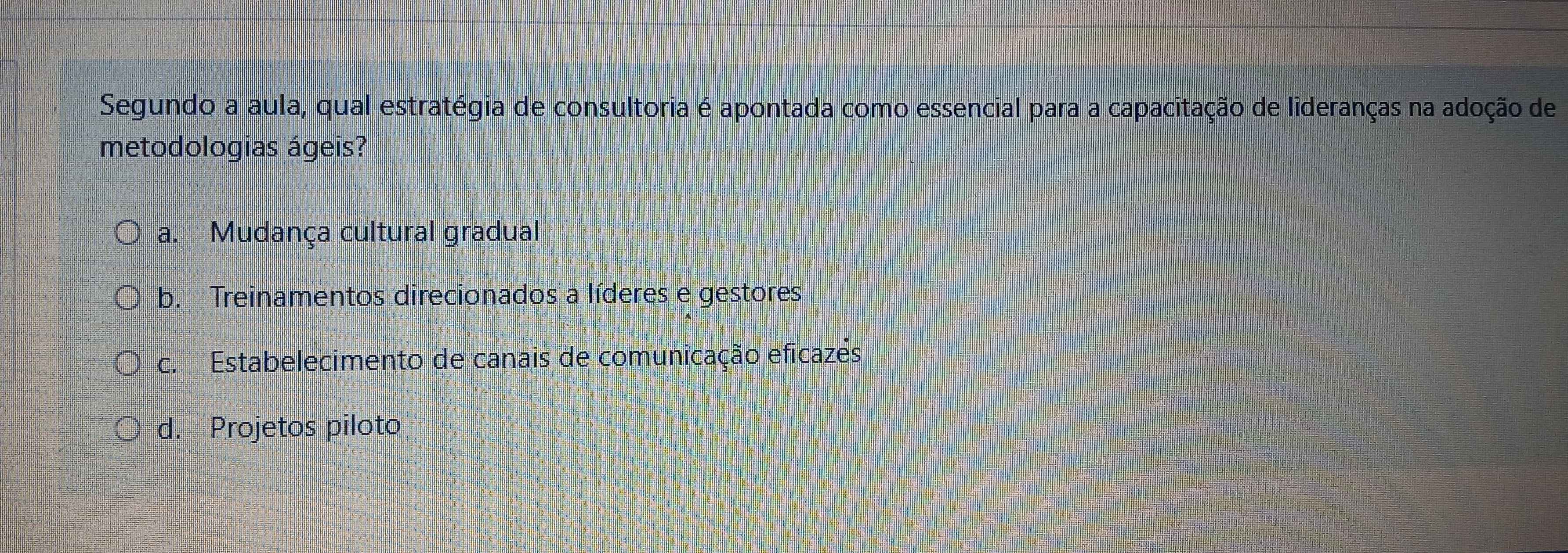 Segundo a aula, qual estratégia de consultoria é apontada como essencial para a capacitação de lideranças na adoção de
metodologias ágeis?
a. Mudança cultural gradual
b. Treinamentos direcionados a líderes e gestores
c. Estabelecimento de canais de comunicação eficazés
d. Projetos piloto