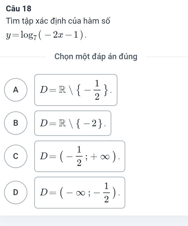 Tìm tập xác định của hàm số
y=log _7(-2x-1). 
Chọn một đáp án đúng
A D=R| - 1/2 .
B D=R| -2.
C D=(- 1/2 ;+∈fty ).
D D=(-∈fty ;- 1/2 ).