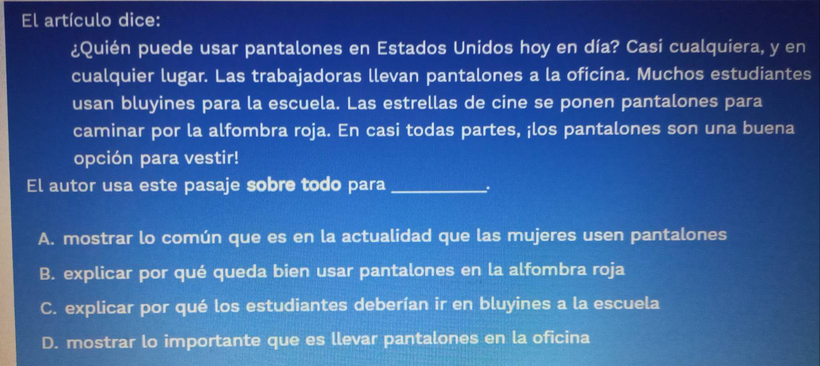 El artículo dice:
¿Quién puede usar pantalones en Estados Unidos hoy en día? Casi cualquiera, y en
cualquier lugar. Las trabajadoras llevan pantalones a la oficina. Muchos estudiantes
usan bluyines para la escuela. Las estrellas de cine se ponen pantalones para
caminar por la alfombra roja. En casi todas partes, ¡los pantalones son una buena
opción para vestir!
El autor usa este pasaje sobre todo para_
A. mostrar lo común que es en la actualidad que las mujeres usen pantalones
B. explicar por qué queda bien usar pantalones en la alfombra roja
C. explicar por qué los estudiantes deberían ir en bluyines a la escuela
D. mostrar lo importante que es llevar pantalones en la oficina