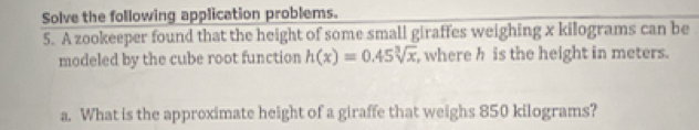 Solve the following application problems. 
5. A zookeeper found that the height of some small giraffes weighing x kilograms can be 
modeled by the cube root function h(x)=0.45sqrt[3](x) , where h is the height in meters. 
a. What is the approximate height of a giraffe that weighs 850 kilograms?