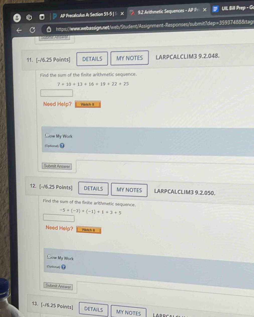 AP Precalculus A: Section 51-5 | S x 9.2 Arithmetic Sequences - AP P x UIL Bill Prep - G 
https://www.webassign.net/web/Student/Assignment-Responses/submit?dep=35937488&tags 
11. [-/6.25 Points] DETAILS MY NOTES LARPCALCLIM3 9.2.048. 
Find the sum of the finite arithmetic sequence.
7+10+13+16+19+22+25
Need Help? Watch it 
£ow My Work 
(Optional) 
Submit Answer 
12. [-/6.25 Points] DETAILS MY NOTES LARPCALCLIM3 9.2.050. 
Find the sum of the finite arithmetic sequence.
-5+(-3)+(-1)+1+3+5
Need Help? Watch It 
£ow My Work 
(Optional) 
Submit Answer 
13. [-/6.25 Points] DETAILS MY NOTES