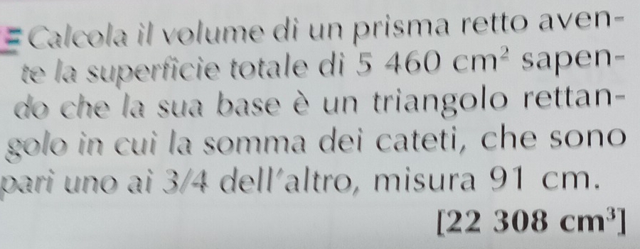 = Calcola il volume di un prisma retto aven- 
te la superficie totale di 5460cm^2 sapen- 
do che la sua base è un triangolo rettan- 
golo in cui la somma dei cateti, che sono 
pari uno ai 3/4 dell´altro, misura 91 cm.
22308cm^3]