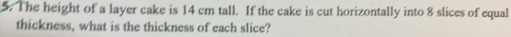 The height of a layer cake is 14 cm tall. If the cake is cut horizontally into 8 slices of equal 
thickness, what is the thickness of each slice?