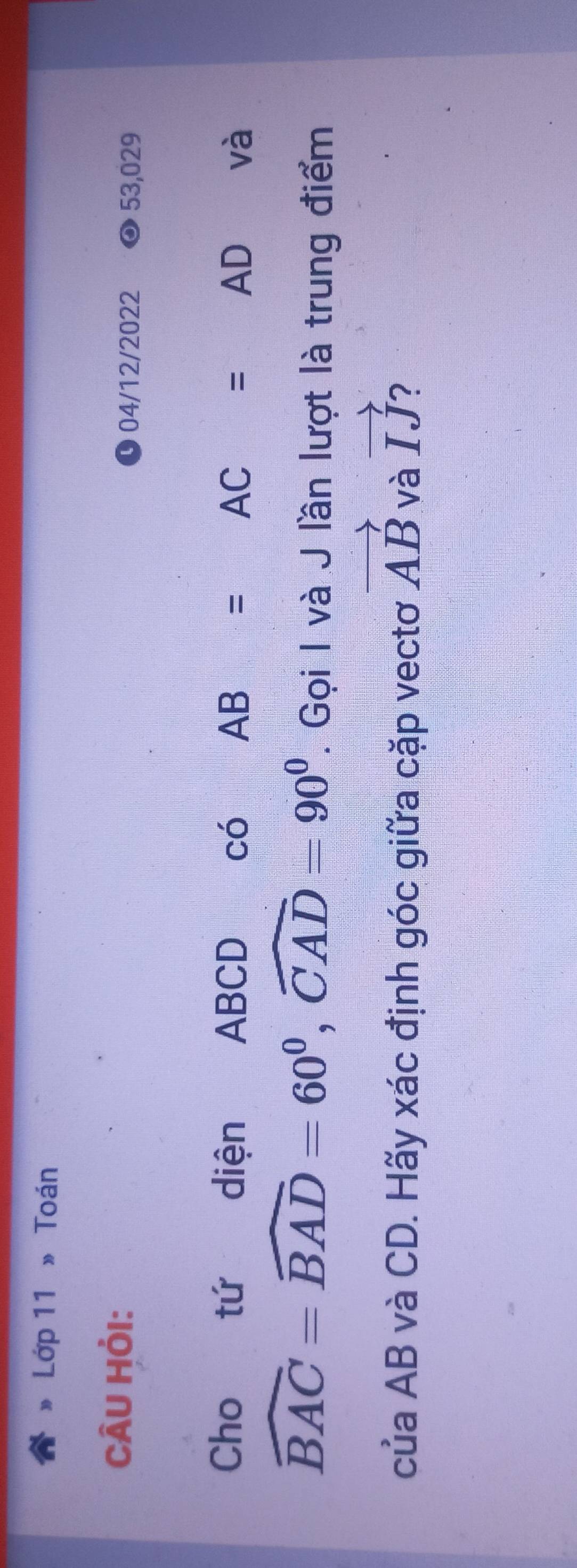 Lớp 11 » Toán 
CÂU HỏI: 
04/12/2022 53,029 
Cho tứ diện ABCD có AB=AC=AD và
widehat BAC=widehat BAD=60^0, widehat CAD=90^0. Gọi I và J lần lượt là trung điểm 
của AB và CD. Hãy xác định góc giữa cặp vectơ vector AB và vector IJ 2