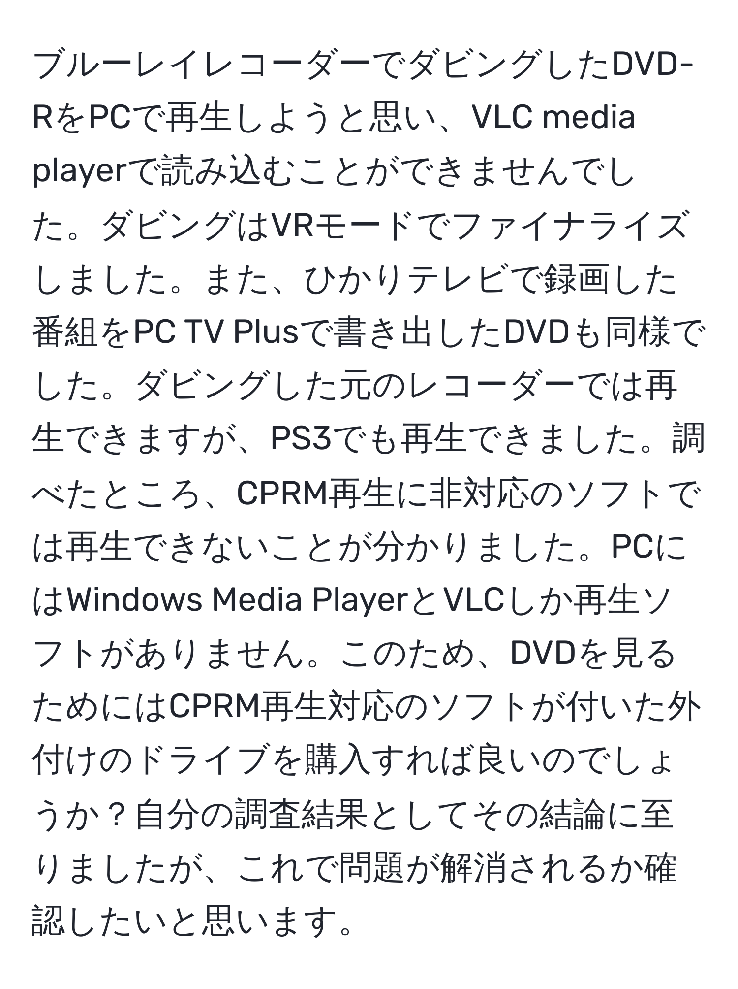 ブルーレイレコーダーでダビングしたDVD-RをPCで再生しようと思い、VLC media playerで読み込むことができませんでした。ダビングはVRモードでファイナライズしました。また、ひかりテレビで録画した番組をPC TV Plusで書き出したDVDも同様でした。ダビングした元のレコーダーでは再生できますが、PS3でも再生できました。調べたところ、CPRM再生に非対応のソフトでは再生できないことが分かりました。PCにはWindows Media PlayerとVLCしか再生ソフトがありません。このため、DVDを見るためにはCPRM再生対応のソフトが付いた外付けのドライブを購入すれば良いのでしょうか？自分の調査結果としてその結論に至りましたが、これで問題が解消されるか確認したいと思います。