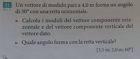 Un vettore di modulo pari a 4,0 m forma un angolo 
di 30° con una retta orizzontale. 
Calcola i moduli del vettore componente oriz- 
zontale e del vettore componente verticale del 
vettore dato. 
Quale angolo forma con la retta verticale?
3,5 5 m; 2,0 m; 60°]