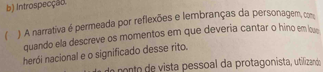 Introspecção. 
 ) A narrativa é permeada por reflexões e lembranças da personagem, como 
quando ela descreve os momentos em que deveria cantar o hino em louw 
herói nacional e o significado desse rito. 
o ponto de vista pessoal da protagonista, utilizando