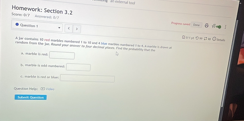 ting an external tool 
Homework: Section 3.2 : 
Score: 0/7 Answered: 0/7 
Progress saved Done sqrt(0) □ 
Question 1 < > 
0/1 pt つ 99 B 98 Details 
A jar contains 10 red marbles numbered 1 to 10 and 4 blue marbles numbered 1 to 4. A marble is drawn at 
random from the jar. Round your answer to four decimal places. Find the probability that the 
a. marble is red: □ 
b. marble is odd-numbered: □ 
c. marble is red or blue: □ 
Question Help: boxed p Video 
Submit Question