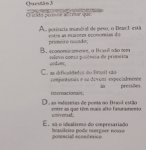 texto permite afírmar que:
A potência mundial de peso, o Brasil está
entre as maiores economias do
primeiro mundo;
B. economicamente, o Brasil não tem
relevo como potência de primeira
ordem;
C. as dificuldades do Brasil são
conjunturais e se devem especialmente
às pressões
internacionais;
D. as indústrias de ponta no Brasil estão
entre as que têm mais alto faturamento
universal;
Es só o idealismo do empresariado
brasileiro pode reerguer nosso
potencial econômico.