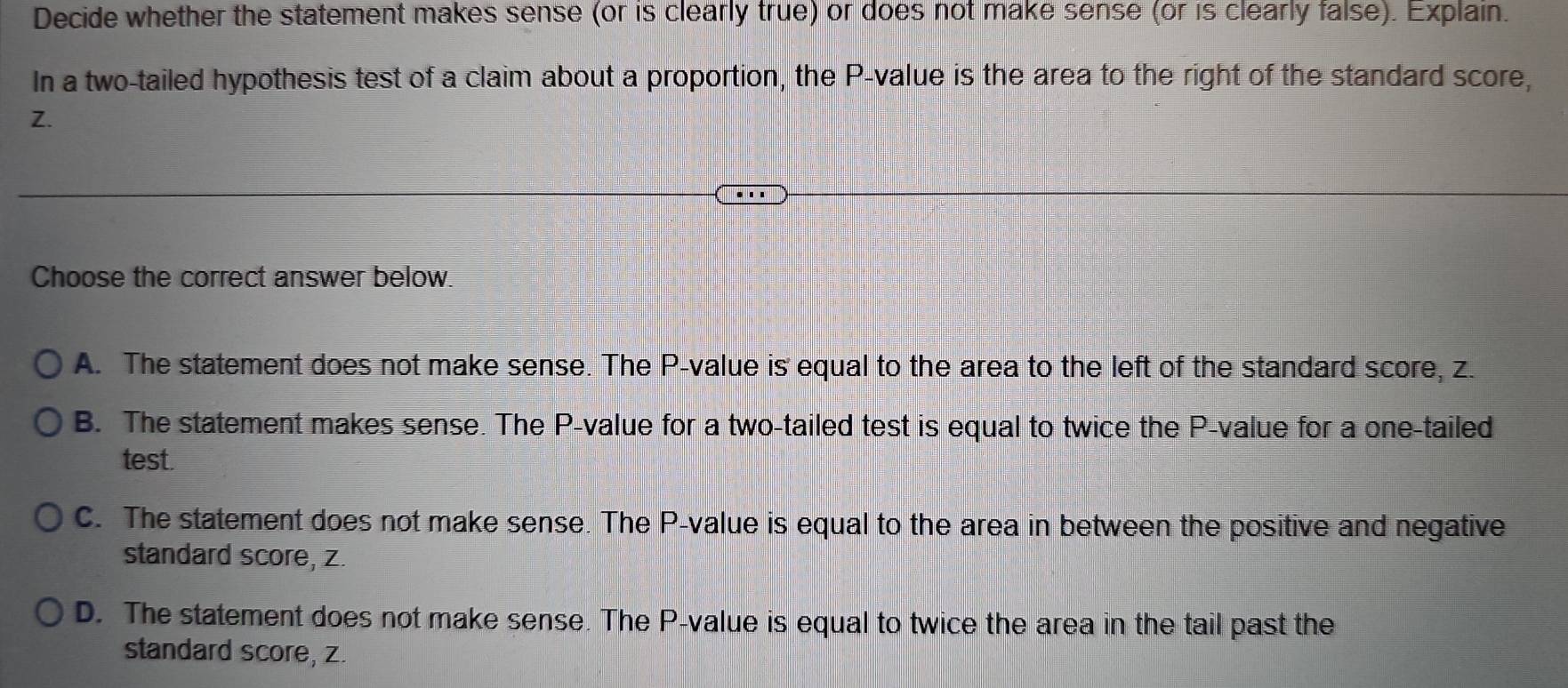 Decide whether the statement makes sense (or is clearly true) or does not make sense (or is clearly false). Explain.
In a two-tailed hypothesis test of a claim about a proportion, the P -value is the area to the right of the standard score,
Z.
Choose the correct answer below.
A. The statement does not make sense. The P -value is equal to the area to the left of the standard score, z.
B. The statement makes sense. The P -value for a two-tailed test is equal to twice the P -value for a one-tailed
test.
C. The statement does not make sense. The P -value is equal to the area in between the positive and negative
standard score, z.
D. The statement does not make sense. The P -value is equal to twice the area in the tail past the
standard score, z.