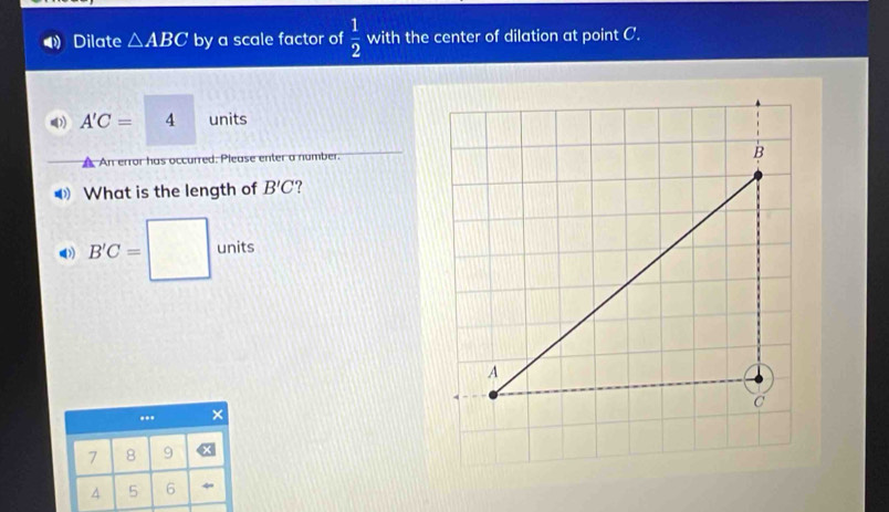 Dilate △ ABC by a scale factor of  1/2  with the center of dilation at point C.
A'C=□ 4 units
A An error has occurred. Please enter a number. 
What is the length of B'C ? 
() B'C=□ units... ×
7 8 9
4 5 6