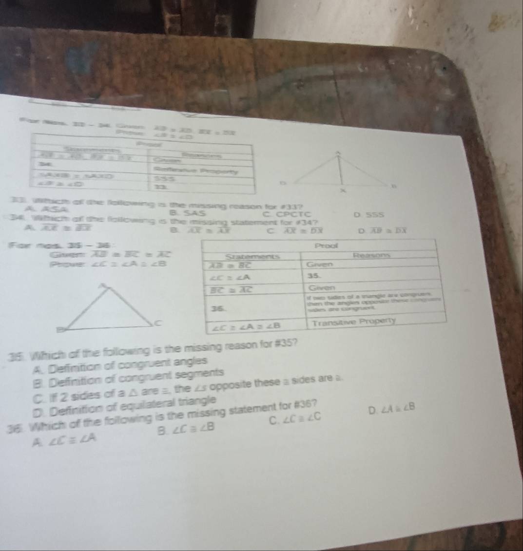 For Ns L:1 Grr 
33, Withicth of the following is the missing reason for #33?
A ASA B. SAS C. CPCTC
34, Wich of the fiollowing is the missing statement for 134? D S5S
A overline AX≌ overline BX
B overline AX≌ overline AX C overline AX≌ overline DX D overline AB≌ overline DX
For nas 3 2x- -3
Gaen overline AB≌ overline BC≌ overline AC
Prover ∠ C≌ ∠ A≌ ∠ B
35. Which of the following is the missing reason for #35?
A. Definition of congruent angles
B. Deffinition of congruent segments
C. If 2 sides of a △ are a, the ∠s opposite these a sides are
D. Definition of equilateral triangle
C. ∠ C≌ ∠ C D. ∠ A≌ ∠ B
36. Which of the following is the missing statement for #36?
B. ∠ C≌ ∠ B
A ∠ Cequiv ∠ A
