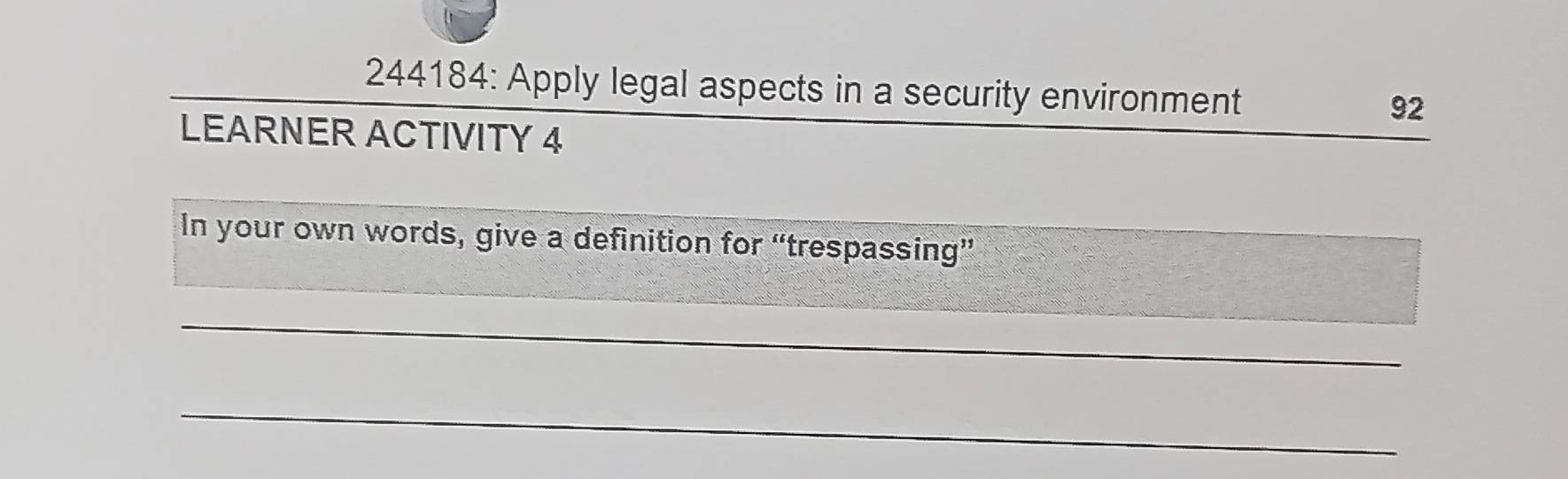 244184: Apply legal aspects in a security environment 
92 
LEARNER ACTIVITY 4 
In your own words, give a definition for “trespassing” 
_ 
_