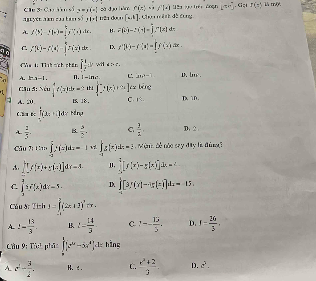 Cho hàm số y=f(x) có đạo hàm f'(x) và f'(x) liên tục trên đoạn [a;b]. Gọi F(x) là một
nguyên hàm của hàm số f(x) trên đoạn [a;b]. Chọn mệnh đề đúng.
A. f(b)-f(a)=∈tlimits _a^(bf'(x)dx. B. F(b)-F(a)=∈tlimits _a^bf'(x)dx.
C. f(b)-f(a)=∈tlimits _a^bF(x)dx. D. f'(b)-f'(a)=∈tlimits _a^bf'(x)dx.
Câu 4: Tính tích phân ∈tlimits _e^afrac 1)tdt với a>e.
4 A. ln a+1. B. 1-ln a. C. ln a-1. D. lna.
* Câu 5: Nếu ∈tlimits _1^(3f(x)dx=2 thì ∈tlimits _1^3[f(x)+2x]d x bằng
),
A. 20 . B. 18 . C. 12 .
D. 10 .
Câu 6: ∈tlimits _0^1(3x+1)dx bằng
C. D. 2 .
A. frac 2)5.  5/2 .  3/2 .
B.
* Câu 7: Cho ∈tlimits _(-2)^2f(x)dx=-1 và ∈tlimits _(-2)^2g(x)dx=3. Mệnh đề nào say đây là đúng?
A. ∈tlimits _(-2)^2[f(x)+g(x)]dx=8. B. ∈tlimits _(-2)^2[f(x)-g(x)]dx=4.
D.
C. ∈tlimits _(-2)^25f(x)dx=5. ∈tlimits _(-2)^2[3f(x)-4g(x)]dx=-15.
* Câu 8: Tính I=∈tlimits _1^(0(2x+3)^2)dx.
A. I= 13/3 . B. I= 14/3 . C. I=- 13/3 . D. I= 26/3 .
Câu 9: Tích phân ∈tlimits _0^(1(e^3x)+5x^4)dx bằng
A. e^3+ 3/2 . B. e . C.  (e^3+2)/3 . D. e^3.