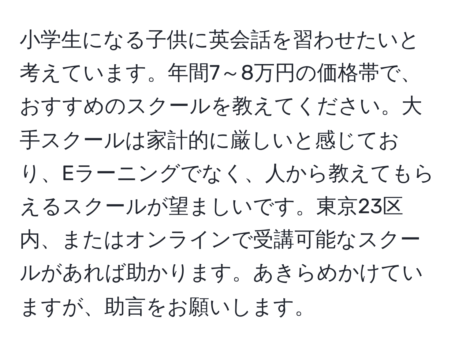 小学生になる子供に英会話を習わせたいと考えています。年間7～8万円の価格帯で、おすすめのスクールを教えてください。大手スクールは家計的に厳しいと感じており、Eラーニングでなく、人から教えてもらえるスクールが望ましいです。東京23区内、またはオンラインで受講可能なスクールがあれば助かります。あきらめかけていますが、助言をお願いします。