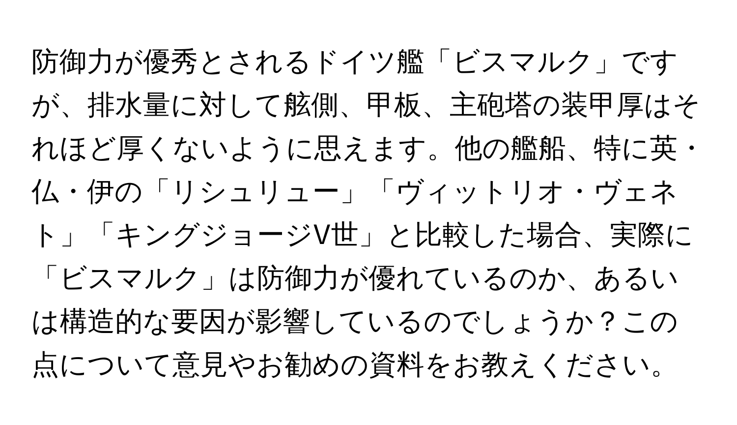 防御力が優秀とされるドイツ艦「ビスマルク」ですが、排水量に対して舷側、甲板、主砲塔の装甲厚はそれほど厚くないように思えます。他の艦船、特に英・仏・伊の「リシュリュー」「ヴィットリオ・ヴェネト」「キングジョージV世」と比較した場合、実際に「ビスマルク」は防御力が優れているのか、あるいは構造的な要因が影響しているのでしょうか？この点について意見やお勧めの資料をお教えください。