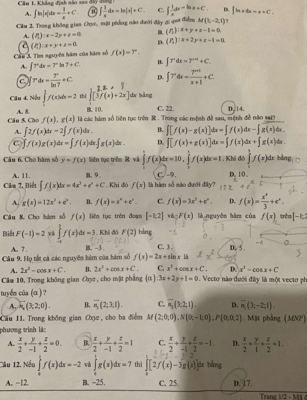 Câu 1, Khẳng định nào sau đây dung
A. ∈t ln |x|dx= 1/x +C. B, ∈t  1/x dx=ln |x|+C. C. ∈t  1/x dx=ln x+C. D. ∈t ln xdx=x+C.
Câu 2. Trong không gian Oxyz, mặt phẳng nào dưới đây đi qua điểm M(1;-2;1) ?
A. (P_3):x-2y+z=0.
B. (P_2):x+y+z-1=0.
(P_1):x+y+z=0.
D. (P_4):x+2y+z-1=0.
Cầu 3. Tìm nguyên hàm của hàm số f(x)=7^x.
A. ∈t 7^xdx=7^xln 7+C.
B. ∈t 7^xdx=7^(x+1)+C.
C. ∈t 7^xdx= 7^x/ln 7 +C.
D. ∈t 7^xdx= (7^(x+1))/x+1 +C.
3
Câu 4. Nếu ∈tlimits _0^(3f(x)dx=2 thì ∈t [3f(x)+2x] dx bàng
A. 8. B. 10. C. 22. D. 14.
Câu 5. Cho f(x),g(x) là các hàm số liên tục trên R . Trong các mệnh đề sau, mệnh đề nào sai?
A. ∈t 2f(x)dx=2∈t f(x)dx.
B. ∈t [f(x)-g(x)]dx=∈t f(x)dx-∈t overline g(x)dx.)
C. ∈t f(x)g(x)dx=∈t f(x) dx..∈t g(x)dx. D. ∈t [f(x)+g(x)]dx=∈t f(x)dx+∈t g(x)dx.
Câu 6. Cho hàm số y=f(x) liên tục trên R và ∈tlimits _1^(5f(x)dx=10,∈tlimits _3^5f(x)dx=1. Khi đó ∈tlimits _1^3f(x)dx bằng
A. 11. B. 9 . C. -9. D. 10 .
Câu 7. Biết ∈t f(x)dx=4x^3)+e^x+C. Khi đó f(x) là hàm số nào dưới đây?
A. g(x)=12x^2+e^x. B. f(x)=x^4+e^x. C. f(x)=3x^2+e^x. D. f(x)= x^4/3 +e^x.
Câu 8. Cho hàm số f(x) liên tục trên đoạn [-1;2] vào F(x) là nguyên hàm của f(x) trên [-1;2
Biết F(-1)=2 và ∈tlimits _(-1)^2f(x)dx=3. Khi đó F(2) bằng
A. 7 .
B. -3 . C. 3 . D. 5 .
Câu 9. Họ tất cả các nguyên hàm của hàm số f(x)=2x+sin x là
A. 2x^2-cos x+C. B. 2x^2+cos x+C. C. x^2+cos x+C. D. x^2-cos x+C
Câu 10. Trong không gian Oxyz , cho mặt phẳng (α) :3x+2y+1=0.. Vectơ nào dưới đây là một vectơ ph
tuyến của (α ) ?
D.
A. overline n_4(3;2;0). B. overline n_3(2;3;1). C. overline n_2(3;2;1). vector n_1(3;-2;1).
Cầu 11. Trong không gian Oxyz, cho ba điểm M(2;0;0),N(0;-1;0),P(0;0;2). Mặt phẳng (MNP)
phương trình là:
A.  x/2 + y/-1 + z/2 =0. B.  x/2 + y/-1 + z/2 =1 C.  x/2 + y/-1 + z/2 =-1. D.  x/2 + y/1 + z/2 =1.
Câu 12. Nếu ∈tlimits _0^(1f(x)dx=-2 và ∈tlimits _0^1g(x)dx=7 thì ∈tlimits _0)[2f(x)-3g(x)] dx bằng
A. −12. B. −25. C. 25. D. 17.
Trang 1/2-Ma