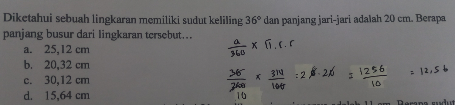 Diketahui sebuah lingkaran memiliki sudut keliling 36° dan panjang jari-jari adalah 20 cm. Berapa
panjang busur dari lingkaran tersebut...
a. 25,12 cm
b. 20,32 cm
c. 30,12 cm
d. 15,64 cm