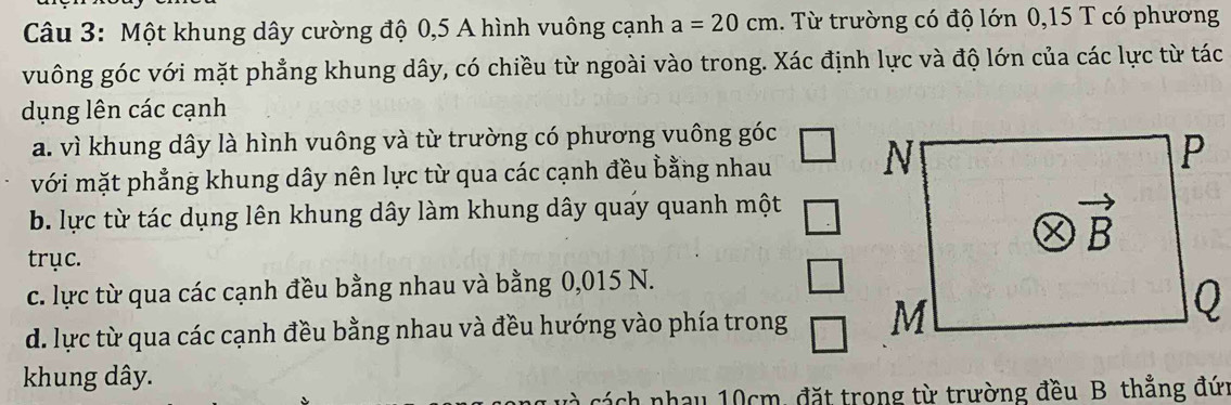 Một khung dây cường độ 0,5 A hình vuông cạnh a=20cm. Từ trường có độ lớn 0,15 T có phương
vuông góc với mặt phẳng khung dây, có chiều từ ngoài vào trong. Xác định lực và độ lớn của các lực từ tác
dụng lên các cạnh
a. vì khung dây là hình vuông và từ trường có phương vuông ; 5° C
với mặt phẳng khung dây nên lực từ qua các cạnh đều bằng nhau
b. lực từ tác dụng lên khung dây làm khung dây quay quanh một
trục.
c. lực từ qua các cạnh đều bằng nhau và bằng 0,015 N.
d. lực từ qua các cạnh đều bằng nhau và đều hướng vào phía trong 
khung dây.
cách nhau 10cm, đặt trong từ trường đều B thẳng đứi