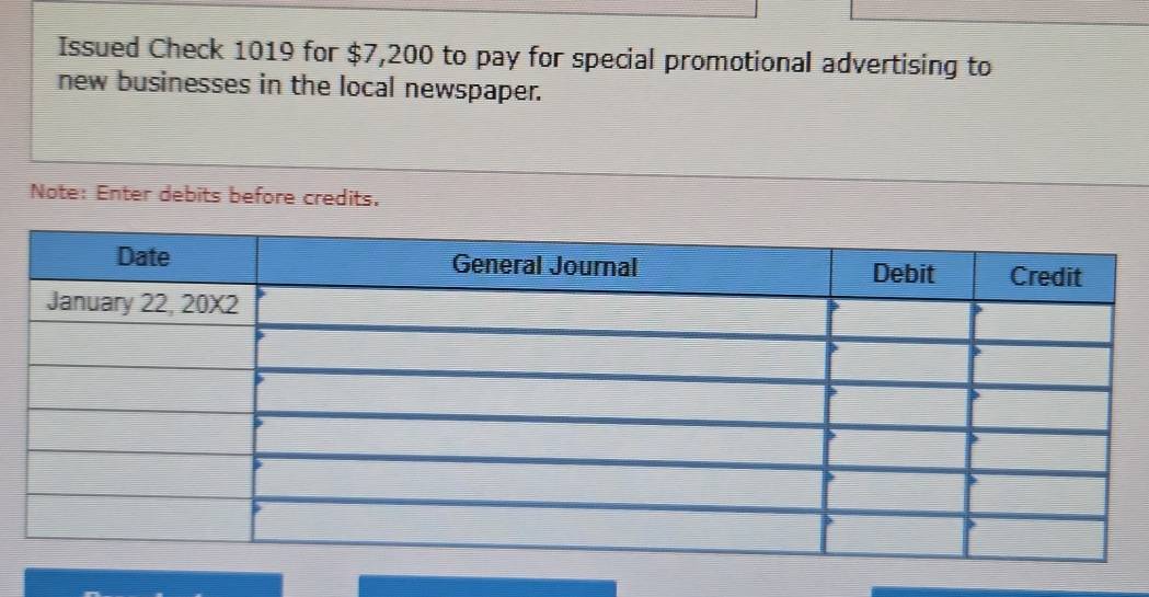 Issued Check 1019 for $7,200 to pay for special promotional advertising to 
new businesses in the local newspaper. 
Note: Enter debits before credits.