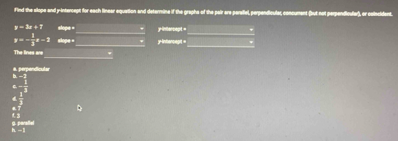 Find the slope and y-intercept for each linear equation and determine if the graphs of the pair are parallel, perpendicular, concurrent (but not perpendicular), or coincident.
_
_
y=3x+7 slope = y-intercept =
y=- 1/3 x-2 slope =_ y-intercept =_
_
The lines are
b. −2 a. perpendicular
C. - 1/3 
d  1/3 
e. 7
f. 3
g. parallel h. --1