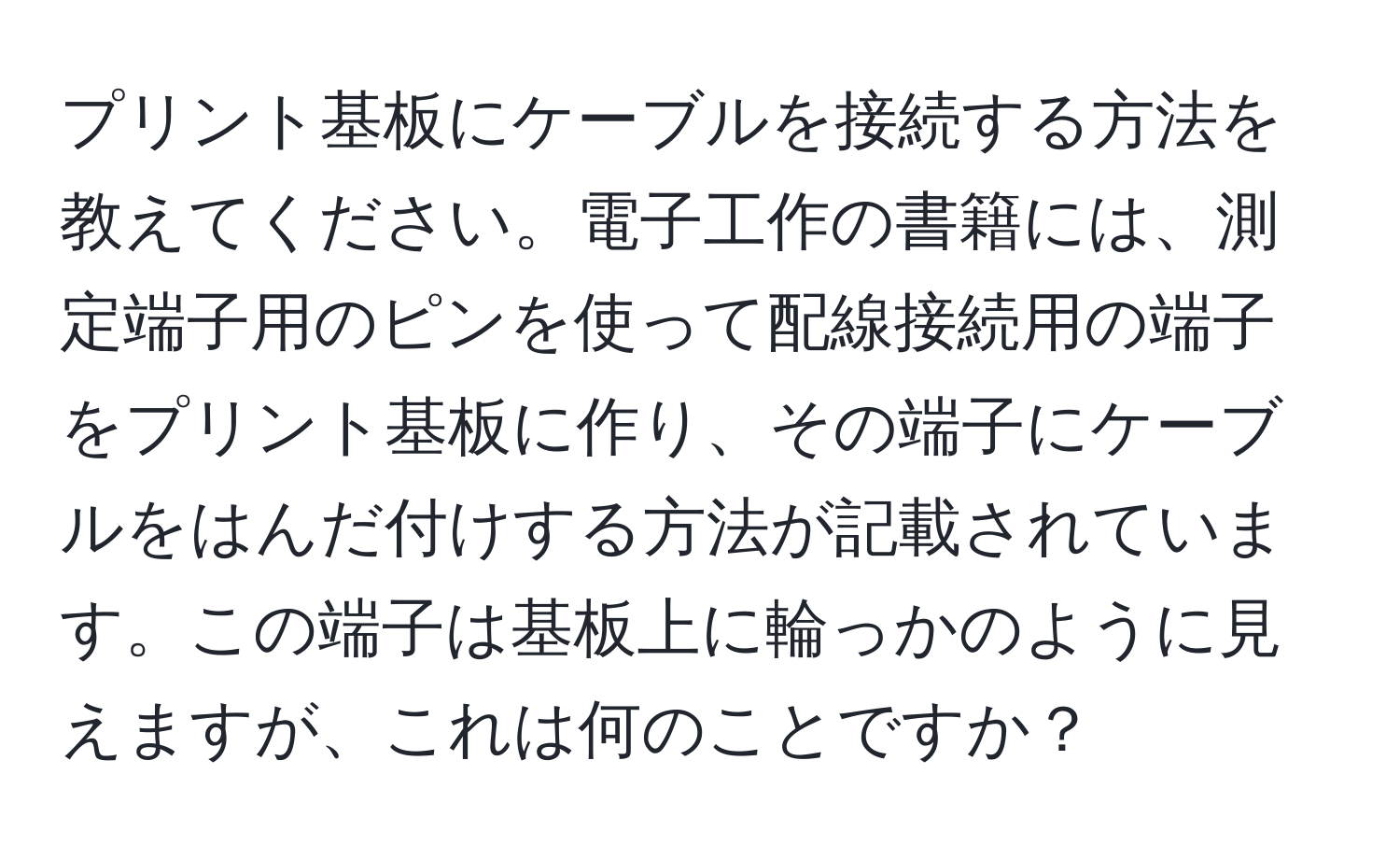 プリント基板にケーブルを接続する方法を教えてください。電子工作の書籍には、測定端子用のピンを使って配線接続用の端子をプリント基板に作り、その端子にケーブルをはんだ付けする方法が記載されています。この端子は基板上に輪っかのように見えますが、これは何のことですか？