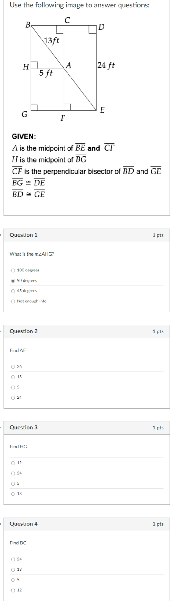 Use the following image to answer questions:
GIVEN:
A is the midpoint of overline BE and overline CF
H is the midpoint of overline BG
overline CF is the perpendicular bisector of overline BD and overline GE
overline BG≌ overline DE
overline BD≌ overline GE
Question 1 1 pts
What is the m∠AHG?
100 degrees
90 degrees
45 degrees
Not enough info