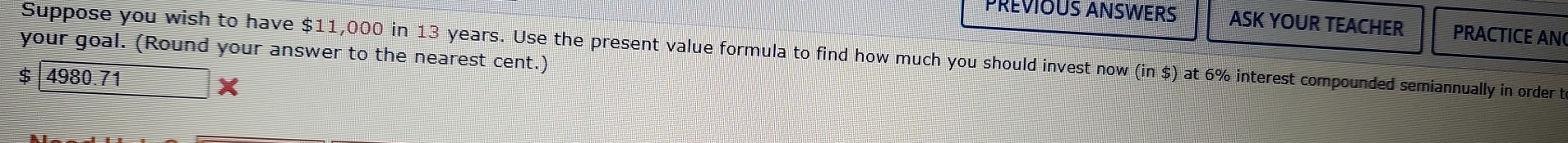 PREVIOUS ANSWERS ASK YOUR TEACHER PRACTICE AN 
your goal. (Round your answer to the nearest cent.) Suppose you wish to have $11,000 in 13 years. Use the present value formula to find how much you should invest now (in $) at 6% interest compounded semiannually in order t
$ 4980.71