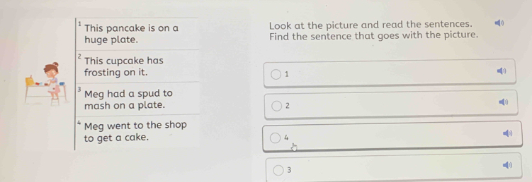 This pancake is on a Look at the picture and read the sentences. 
huge plate. Find the sentence that goes with the picture. 
2 This cupcake has 
[3] 
frosting on it. 1 
3 Meg had a spud to 
mash on a plate. 2
Meg went to the shop 
to get a cake. 4
3
