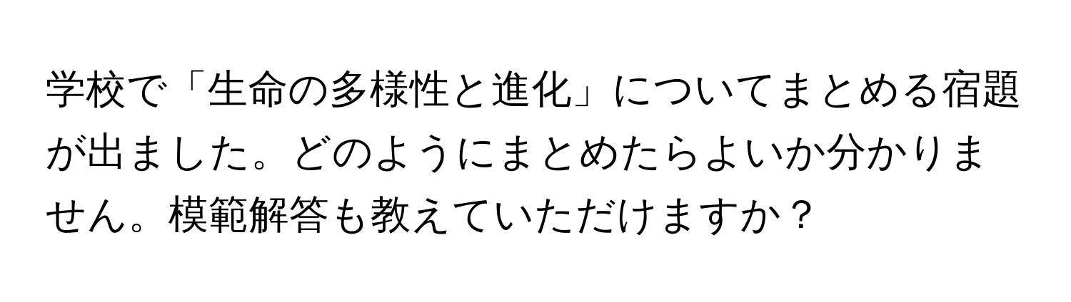 学校で「生命の多様性と進化」についてまとめる宿題が出ました。どのようにまとめたらよいか分かりません。模範解答も教えていただけますか？