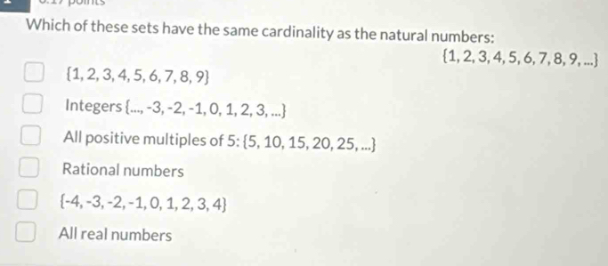 Which of these sets have the same cardinality as the natural numbers:
1,2,3,4,5 ,6,7 , 8, 9, ...
 1,2,3,4,5,6,7,8,9
Integers  ...,-3,-2,-1,0,1,2,3,...
All positive multiples of 5 :  5,10,15,20,25,...
Rational numbers
 -4,-3,-2,-1,0,1,2,3,4
All real numbers