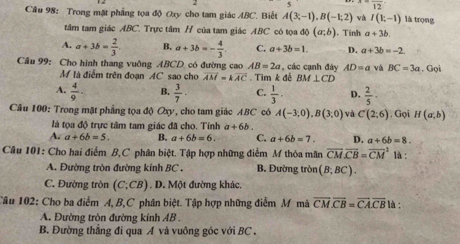 2
5
x=frac 12·
Câu 98: Trong mặt phẳng tọa độ Oxy cho tam giác ABC. Biết A(3;-1),B(-1;2) và I(1;-1) là trọng
tâm tam giác ABC. Trực tâm H của tam giác ABC có tọa độ (a;b). Tính a+3b.
A. a+3b= 2/3 . B. a+3b=- 4/3 . C. a+3b=1. D. a+3b=-2.
Câu 99: Cho hình thang vuông ABCD có đường cao AB=2a , các cạnh đáy AD=a và BC=3a. Gọi
M là điểm trên đoạn AC sao cho vector AM=kvector AC. Tìm k đề BM⊥ CD
A.  4/9 .  3/7 ·  1/3 ·  2/5 ·
B.
C.
D.
Câu 100: Trong mặt phẳng tọa độ Oxy, cho tam giác ABC có A(-3;0),B(3;0) và C(2;6). Gọi H(a;b)
là tọa độ trực tâm tam giác đã cho. Tính a+6b.
A. a+6b=5. B. a+6b=6. C. a+6b=7. D. a+6b=8.
Câu 101: Cho hai điểm B,C phân biệt. Tập hợp những điểm M thỏa mãn vector CM.vector CB=vector (CM)^2 là :
A. Đường tròn đường kính BC . B. Đường tròn (B;BC).
C. Đường tròn (C;CB). D. Một đường khác.
Câu 102: Cho ba điểm A, B,C phân biệt. Tập hợp những điểm M mà vector CM.vector CB=vector CA.vector CB là :
A. Đường tròn đường kính AB .
B. Đường thắng đi qua A và vuông góc với BC .