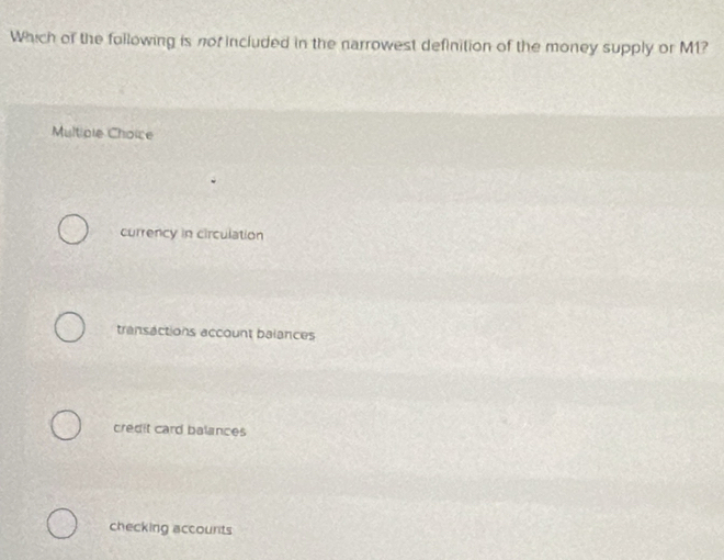 Which of the following is nor included in the narrowest definition of the money supply or M1?
Multiple Choice
currency in circulation
transactions account balances
credit card balances
checking accounts