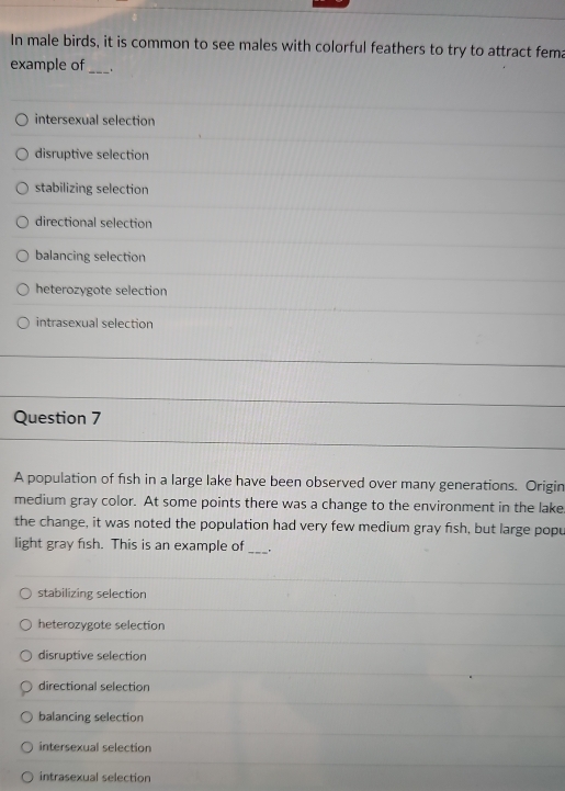 In male birds, it is common to see males with colorful feathers to try to attract fema
example of _.
intersexual selection
disruptive selection
stabilizing selection
directional selection
balancing selection
heterozygote selection
intrasexual selection
Question 7
A population of fish in a large lake have been observed over many generations. Origin
medium gray color. At some points there was a change to the environment in the lake
the change, it was noted the population had very few medium gray fish, but large popu
light gray fish. This is an example of_ .
stabilizing selection
heterozygote selection
disruptive selection
directional selection
balancing selection
intersexual selection
intrasexual selection