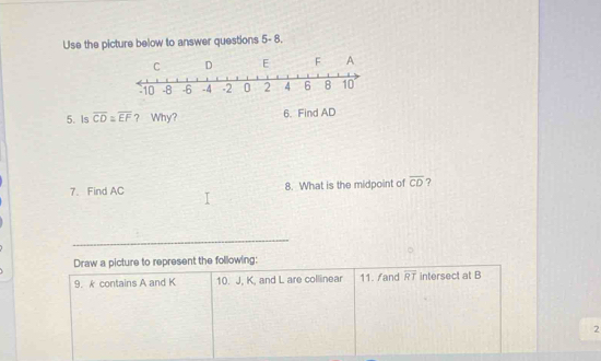 Use the picture below to answer questions 5- 8. 
5. Is overline CD≌ overline EF ? Why? 6. Find AD
7、 Find AC 8. What is the midpoint of overline CD ? 
_ 
Draw a picture to represent the following: 
9. k contains A and K 10. J, K, and L are collinear 11. /and overline RT intersect at B
2