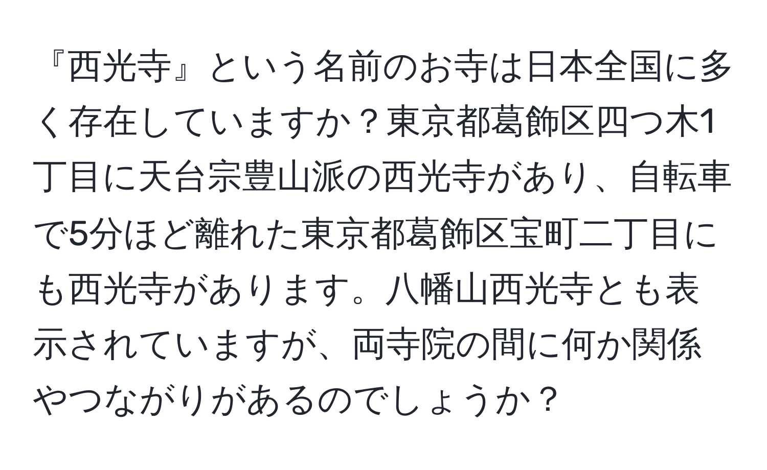 『西光寺』という名前のお寺は日本全国に多く存在していますか？東京都葛飾区四つ木1丁目に天台宗豊山派の西光寺があり、自転車で5分ほど離れた東京都葛飾区宝町二丁目にも西光寺があります。八幡山西光寺とも表示されていますが、両寺院の間に何か関係やつながりがあるのでしょうか？