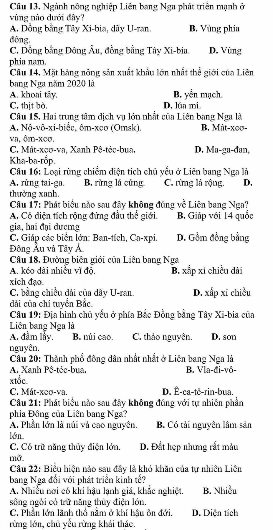 Ngành nông nghiệp Liên bang Nga phát triển mạnh ở
vùng nào dưới đây?
A. Đồng bằng Tây Xi-bia, dãy U-ran. B. Vùng phía
đông.
C. Đồng bằng Đông Âu, đồng bằng Tây Xi-bia. D. Vùng
phía nam.
Câu 14. Mặt hàng nông sản xuất khẩu lớn nhất thế giới của Liên
bang Nga năm 2020 là
A. khoai tây. B. yến mạch.
C. thịt bò. D. lúa mì.
Câu 15. Hai trung tâm dịch vụ lớn nhất của Liên bang Nga là
A. Nô-vô-xi-biếc, ôm-xcơ (Omsk). B. Mát-xcơ-
va, ôm-xcơ.
C. Mát-xcơ-va, Xanh Pê-téc-bua. D. Ma-ga-đan,
Kha-ba-rốp.
Câu 16: Loại rừng chiếm diện tích chủ yếu ở Liên bang Nga là
A. rừng tai-ga. B. rừng lá cứng. C. rừng lá rộng. D.
thường xanh.
Câu 17: Phát biểu nào sau đây không đúng về Liên bang Nga?
A. Có diện tích rộng đứng đầu thế giới. B. Giáp với 14 quốc
gia, hai đại dưcmg
C. Giáp các biển lớn: Ban-tích, Ca-xpi. D. Gồm đồng bằng
Đông Âu và Tây Á.
Câu 18. Đường biên giới của Liên bang Nga
A. kéo dài nhiều vĩ độ. B. xấp xỉ chiều dài
xích đạo.
C. bằng chiều dài của dãy U-ran. D. xấp xỉ chiều
dài của chí tuyến Bắc.
Câu 19: Địa hình chủ yếu ở phía Bắc Đồng bằng Tây Xi-bia của
Liên bang Nga là
A. đầm lầy. B. núi cao. C. thảo nguyên. D. sơn
nguyên.
Câu 20: Thành phố đông dân nhất nhất ở Liên bang Nga là
A. Xanh Pê-téc-bua. B. Vla-đi-vô-
xtốc.
C. Mát-xcơ-va. D. Ê-ca-tê-rin-bua.
Câu 21: Phát biểu nào sau đây không đúng với tự nhiên phần
phía Đông của Liên bang Nga?
A. Phần lớn là núi và cao nguyên. B. Có tài nguyên lâm sản
lớn.
C. Có trữ năng thủy điện lớn. D. Đất hẹp nhưng rất màu
mỡ.
Câu 22: Biểu hiện nào sau đây là khó khăn của tự nhiên Liên
bang Nga đối với phát triển kinh tế?
A. Nhiều nơi có khí hậu lạnh giá, khắc nghiệt. B. Nhiều
sông ngòi có trữ năng thủy điện lớn.
C. Phần lớn lãnh thổ nằm ở khí hậu ôn đới. D. Diện tích
rừng lớn, chủ yếu rừng khái thác.