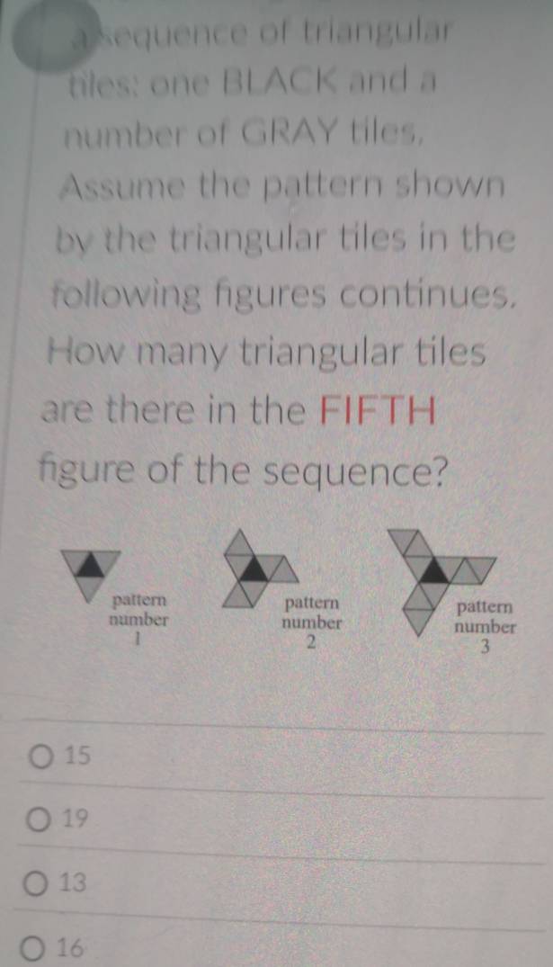 a sequence of triangular
tiles: one BLACK and a
number of GRAY tiles.
Assume the pattern shown
by the triangular tiles in the
following figures continues.
How many triangular tiles
are there in the FIFTH
figure of the sequence?
pattern pattern pattern
number number
number
1
2
3
15
19
13
16