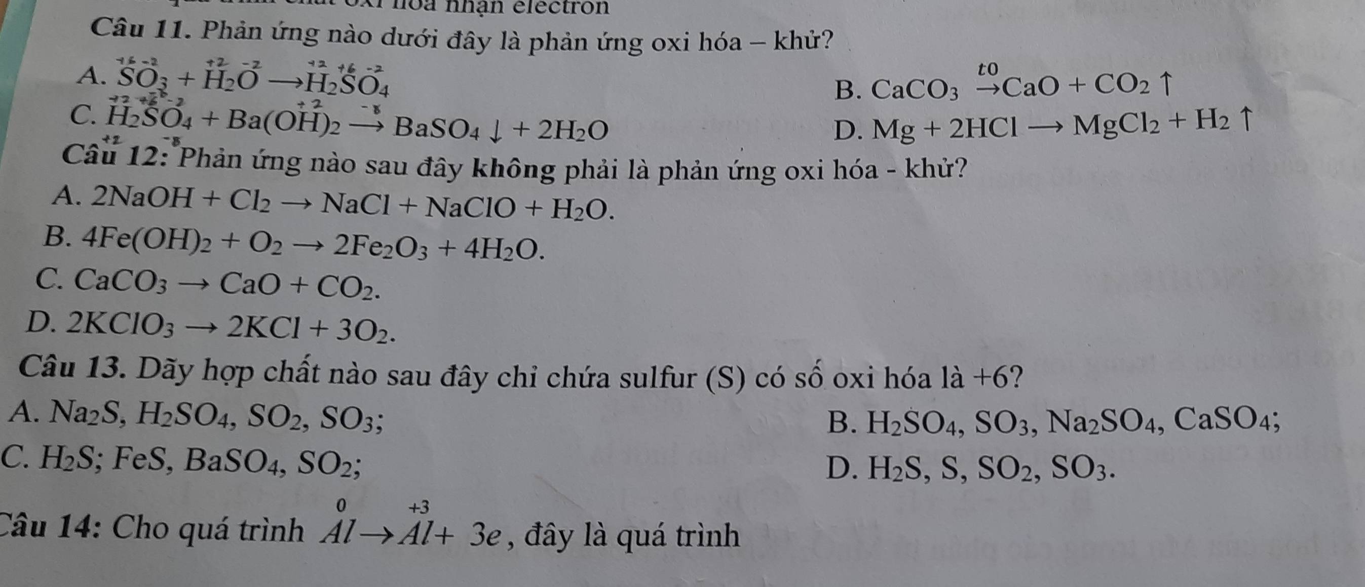 kPhoa nhận électron
Câu 11. Phản ứng nào dưới đây là phản ứng oxi hóa - khử?
A. _SO_3^+6-2+beginarrayr +2-2-+^_2^+2+6-2to H_(H_4)^(+6-) CaCO_3xrightarrow toCaO+CO_2uparrow
C. H_2SO_SO4_4+Ba(OH)_2^((+2)to BaSO_4)downarrow +2H_2O
B.
D. Mg+2HClto MgCl_2+H_2uparrow
Câu 12: Phản ứng nào sau đây không phải là phản ứng oxi hóa - khử?
A. 2NaOH+Cl_2to NaCl+NaClO+H_2O.
B. 4Fe(OH)_2+O_2to 2Fe_2O_3+4H_2O.
C. CaCO_3to CaO+CO_2.
D. 2KClO_3to 2KCl+3O_2.
Câu 13. Dãy hợp chất nào sau đây chi chứa sulfur (S) có số oxỉ hóa 1dot a ?
A. Na_2S,H_2SO_4,SO_2,SO_3;
B. H_2SO_4,SO_3,Na_2SO_4,CaSO_4;
C. H_2S; FeS, BaSO_4,SO_2
D. H_2S,S,SO_2,SO_3.
Câu 14: Cho quá trình beginarrayr 0 Alto Al+3eendarray , đây là quá trình