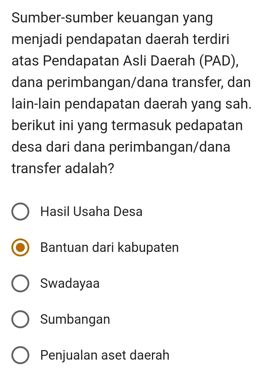 Sumber-sumber keuangan yang
menjadi pendapatan daerah terdiri
atas Pendapatan Asli Daerah (PAD),
dana perimbangan/dana transfer, dan
lain-lain pendapatan daerah yang sah.
berikut ini yang termasuk pedapatan
desa dari dana perimbangan/dana
transfer adalah?
Hasil Usaha Desa
Bantuan dari kabupaten
Swadayaa
Sumbangan
Penjualan aset daerah