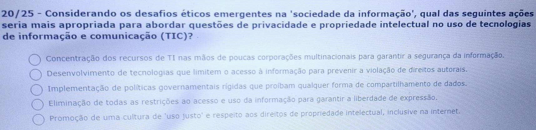 20/25 - Considerando os desafios éticos emergentes na 'sociedade da informação', qual das seguintes ações
seria mais apropriada para abordar questões de privacidade e propriedade intelectual no uso de tecnologias
de informação e comunicação (TIC)?
Concentração dos recursos de TI nas mãos de poucas corporações multinacionais para garantir a segurança da informação.
Desenvolvimento de tecnologias que limitem o acesso à informação para prevenir a violação de direitos autorais.
Implementação de políticas governamentais rígidas que proíbam qualquer forma de compartilhamento de dados.
Eliminação de todas as restrições ao acesso e uso da informação para garantir a liberdade de expressão.
Promoção de uma cultura de 'uso justo' e respeito aos direitos de propriedade intelectual, inclusive na internet.