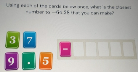 Using each of the cards below once, what is the closest 
number to —64.28 that you can make?
3 7
-
9 . 5