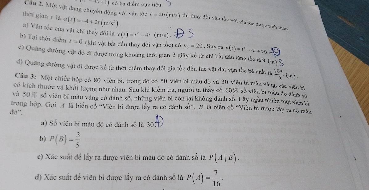 (x-4x+1) có ba điểm cực tiểu.
thời gian  là a(t)=-4+2t(m/s^2).
Câu 2. Một vật đang chuyển động với vận tốc v=20 (m/s) thì thay đổi vận tốc với gia tốc được tính theo
) Vận tốc của vật khi thay đối là v(t)=t^2-4t (m/s).
b) Tại thời điểm t=0 (khi vật bắt đầu thay đổi vận tốc) có v_0=20. Suy ra v(t)=t^2-4t+20.-
c) Quảng đường vật đó đi được trong khoảng thời gian 3 giây kể từ khi bắt đầu tăng tốc là 9 (m)  1
d) Quãng đường vật đi được kể từ thời điểm thay đổi gia tốc đến lúc vật đạt vận tốc bé nhất là  104/3 (m).
Câu 3: Một chiếc hộp có 80 viên bi, trong đó có 50 viên bi màu đỏ và 30 viên bi màu vàng; các viên bị
có kích thước và khối lượng như nhau. Sau khi kiểm tra, người ta thấy có 60% số viên bi màu đô đánh số
và 50% số viên bi màu vàng có đánh số, những viên bi còn lại không đánh số. Lấy ngẫu nhiên một viên bị
trong hộp. Gọi A là biến cố “Viên bi được lấy ra có đánh số”, B là biến cố “Viên bi được lấy ra có mâu
đó''.
a) Số viên bi màu đỏ có đánh số là 30.
b) P(B)= 3/5 
c) Xác suất đề lấy ra được viên bi màu đỏ có đánh số là P(A|B).
d) Xác suất để viên bi được lấy ra có đánh số là P(A)= 7/16 .