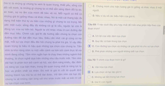 Giả trị là những gì chúng ta xem là quan trọng, thiết yếu, sống còn C. Chứng minh cho hiện tượng giá trị giống và khác nhau ở mội
đối với minh, là những gì chúng ta có thể sẵn sàng đánh đổi tự do, người.
an toàn, sư no ấm cùa minh để bào vệ nó. Mỗi người có thể có
những giá trị giống nhau và khác nhau. Nó là một cái thang bậc đa D. Nêu ví dụ về các biểu hiện của giá trì.
dạng thể hiện thứ tự ưu tiên của những gi chúng ta coi trọng. Mơ
ước một cuộc sống đầy đủ không có gi là xấu, ngược lại còn là  Câu 69: Y nào dưới đây phù hợp nhất đề triển khai phần tiếp theo của
động lực của sự tiến bộ. Người ta chỉ khác nhau ở con đường đạt doạn trich?
đến mục tiêu. Chính các giá trị đã hướng dẫn chủng ta chọn con A. Ích lợi của việc đàm lựa chọn
đường nào để đạt đến mục tiêu. Điều cần nhớ: cái gì cũng có hai
mặt, mỗi sự lựa chọn đều đòi hỏi chúng ta phái trà giá. Vì vậy điều B. Quy tắc cơ bản trong lựa chon
quan trọng là hiểu rõ hậu quà những lựa chọn của chúng ta. Tầm C. Con đường lựa chọn và những cái giá phải trá cho sự lựa chọn
nhìn là khà năng nhìn ra một viễn cánh xa hơn bối cánh thực tế mà D. Phê phản những con người không biết lựa chọn.
minh đang sống. Tầm nhìn ngắn hạn là chạy theo những ngành thời
thượng, là chọn nghề dựa trên những nhu cầu trước mắt. Tầm nhìn  Câu 70: Ý chính của đoạn trích là gi?
đài hạn là phân tích bối cảnh xã hội, xác định năng khiều, đặc điểm
và năng lực của bàn thân, trong đó quan trọng nhất là năng lực tự A. Văn hóa lựa chọn
học và phẩm chất cá nhân. Đó mới là giả trị cốt lôi quyết định B. Lựa chọn và tạo lập giá trị
những thành tựu mà ta có thể đạt được. Với tầm nhìn dài hạn đó, C. Những sai lầm trong lựa chọn
chúng ta sẽ không năn lóng với khó khân trước mắt và kiên trì với
sự lựa chọn của minh. D. Giá trị con người