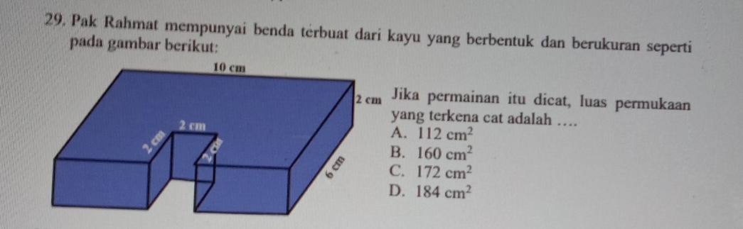 Pak Rahmat mempunyai benda terbuat dari kayu yang berbentuk dan berukuran seperti
pada gambar berikut:
ika permainan itu dicat, luas permukaan
ang terkena cat adalah ….
A. 112cm^2
B. 160cm^2
C. 172cm^2
D. 184cm^2