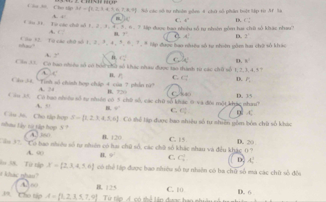 Cho tấp M= 1,2,3,4,5,6,7,8,9 Số các số tự nhiên gồm 4 chữ số phân biệt lập từ M là
A. 4! B. C' C. 4^9 D. C
V ầu 31. Từ các chữ số 1, 2 , 3, 4,5. 6, 7 lập được bao nhiệu số tự nhiên gồm hai chữ số khác nhau?
A. C_2^(2 B. 7^2) A_0^(2 D. 2^7).
Cầu 32. Từ các chữ số 1, 2, 3, 4、5、6、 7, 8 lập được bao nhiêu số tự nhiên yồm hai chữ số khác
nhau?
A, 2^3 B. C_n^((+1) C. A^2^2. D. 8^2)
Cần 33. Có bao nhiều số có bốn chủ số khác nhau được tạo thành từ các chữ số 1,2,3,4,5?
A. _  B. P_1 C. C_5^(4 D. P_4)
Câu 34, Tinh số chính hợp chập 4 của 7 phần tứ?
A. 24 B. 720 C. 840 D. 35
Cầu 35. Có bao nhiều số tự nhiên có 5 chữ số, các chữ số khác 0 và đôi một khác nhau?
A. 5! B. 9° C. C_2^(3 D A_5^5
Câu 36. Cho tập hợp S= 1,2,3,4,5,6) Có thể lập được bao nhiêu số tự nhiên gồm bốn chữ số khác
nhau lây từ tập hợp S ? D. 20 .
A3 360 B. 120 C. 15 
Căm 37. Có bao nhiều số tự nhiên có hai chữ số, các chữ số khác nhau và đều khác 0 ?
A. 90 B. 9^2 C. C_9^(2. D. A_5^2.
im 38. Từ tập X= 2,3,4,5,6) có thể lập được bao nhiêu số tự nhiên có ba chữ số mà các chữ số đôi
t khac nhau?
A 60 B. 125 C. 10 D. 6
39. Cho tập A= 1,2,3,5,7,9 Từ tập A có thể lãp được bao nhiêu số