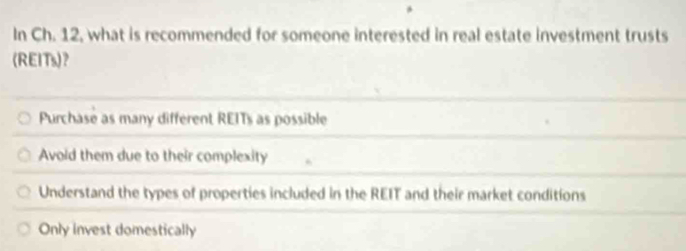 In Ch. 12, what is recommended for someone interested in real estate investment trusts
(REITs)？
Purchase as many different REITs as possible
Avoid them due to their complexity
Understand the types of properties included in the REIT and their market conditions
Only invest domestically