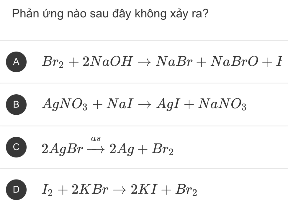 Phản ứng nào sau đây không xảy ra?
A Br_2+2NaOHto NaBr+NaBrO+I
B AgNO_3+NaIto AgI+NaNO_3
C 2AgBrxrightarrow omega s2Ag+Br_2
D I_2+2KBrto 2KI+Br_2